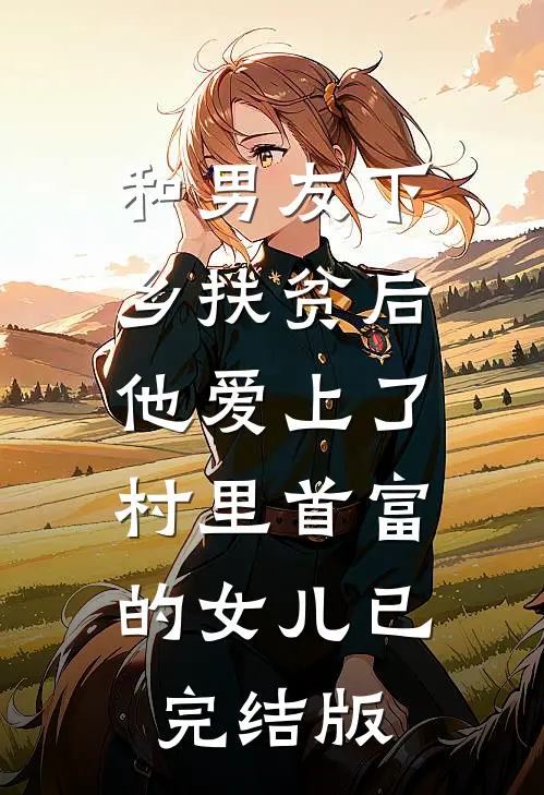 和男友下乡扶贫后，他爱上了村里首富的女儿已完结版