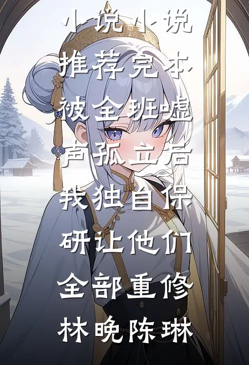 被全班“嘘”声孤立后，我独自保研让他们全部重修林晚陈琳最热门小说_小说推荐完本被全班“嘘”声孤立后，我独自保研让他们全部重修(林晚陈琳)