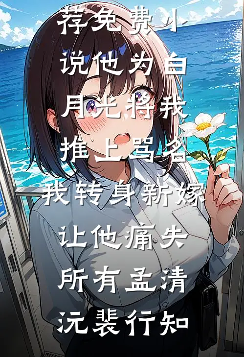 他为白月光将我推上骂名，我转身新嫁让他痛失所有(孟清沅裴行知)免费小说推荐_免费小说他为白月光将我推上骂名，我转身新嫁让他痛失所有孟清沅裴行知