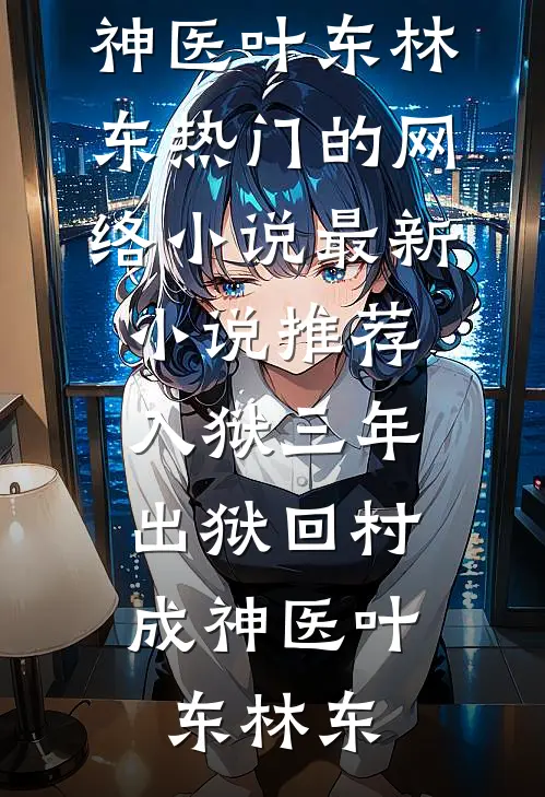 入狱三年，出狱回村成神医(叶东林东)热门的网络小说_最新小说推荐入狱三年，出狱回村成神医叶东林东