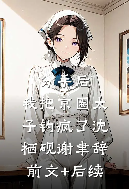 分手后，我把京圈太子钓疯了沈栖砚谢聿辞前文+后续