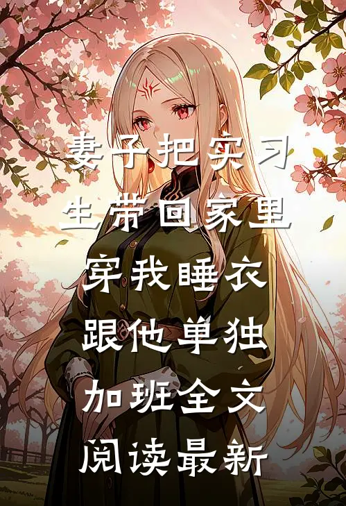 妻子把实习生带回家里，穿我睡衣跟他单独加班全文阅读最新