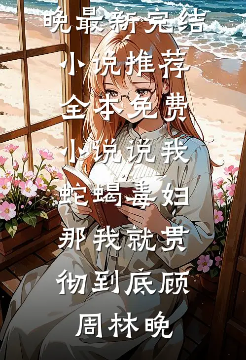 说我蛇蝎毒妇，那我就贯彻到底(顾周林晚)最新完结小说推荐_全本免费小说说我蛇蝎毒妇，那我就贯彻到底(顾周林晚)