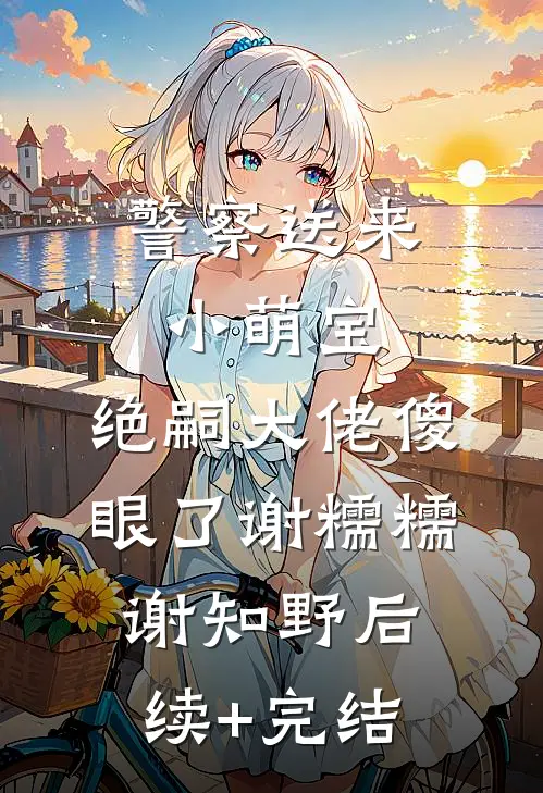 警察送来小萌宝，绝嗣大佬傻眼了谢糯糯谢知野后续+完结