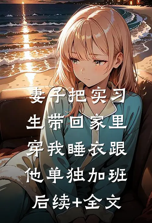 妻子把实习生带回家里，穿我睡衣跟他单独加班后续+全文