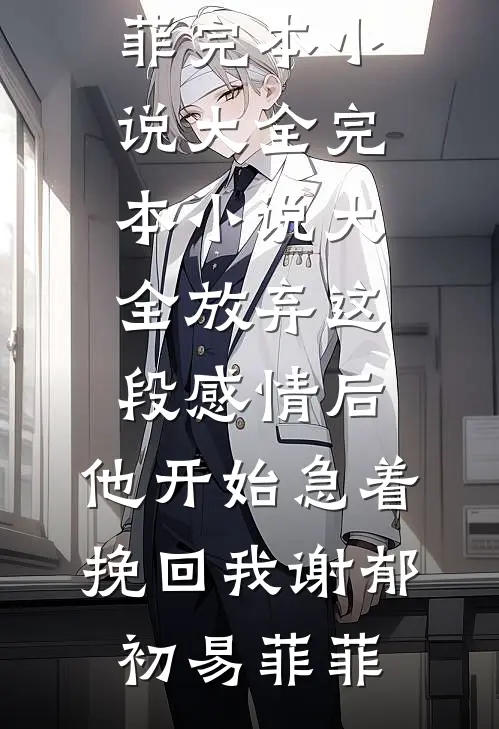 放弃这段感情后，他开始急着挽回我(谢郁初易菲菲)完本小说大全_完本小说大全放弃这段感情后，他开始急着挽回我谢郁初易菲菲