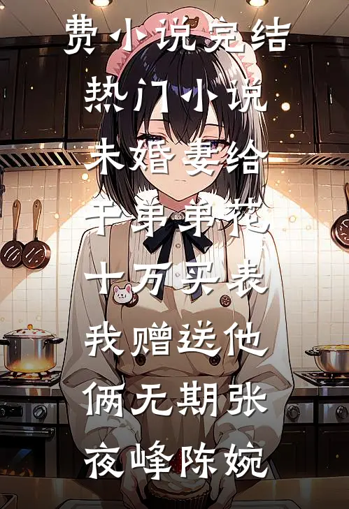 未婚妻给干弟弟花十万买表，我赠送他俩无期张夜峰陈婉最新免费小说_完结热门小说未婚妻给干弟弟花十万买表，我赠送他俩无期张夜峰陈婉