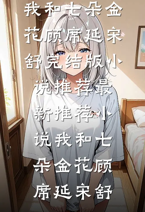 我和七朵金花(顾席延宋舒)完结版小说推荐_最新推荐小说我和七朵金花(顾席延宋舒)