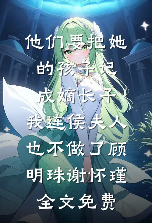 他们要把她的孩子记成嫡长子，我连侯夫人也不做了顾明珠谢怀瑾全文免费