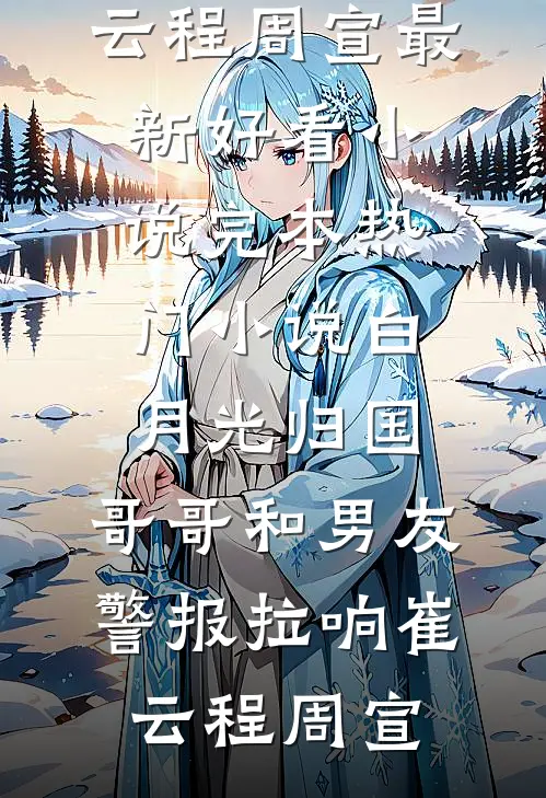 白月光归国，哥哥和男友警报拉响崔云程周宣最新好看小说_完本热门小说白月光归国，哥哥和男友警报拉响崔云程周宣