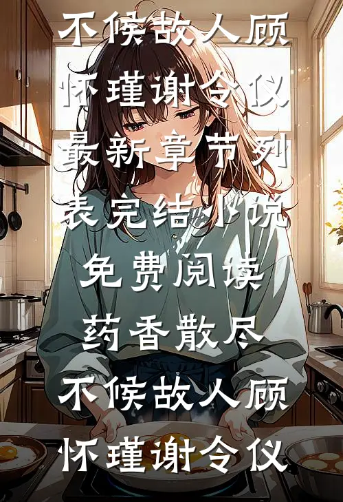 药香散尽，不候故人顾怀瑾谢令仪最新章节列表_完结小说免费阅读药香散尽，不候故人顾怀瑾谢令仪