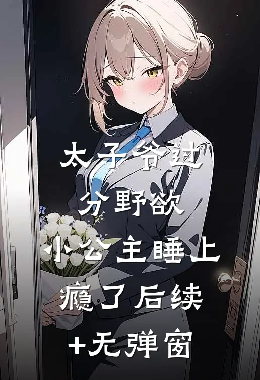 太子爷过分野欲，小公主睡上瘾了后续+无弹窗