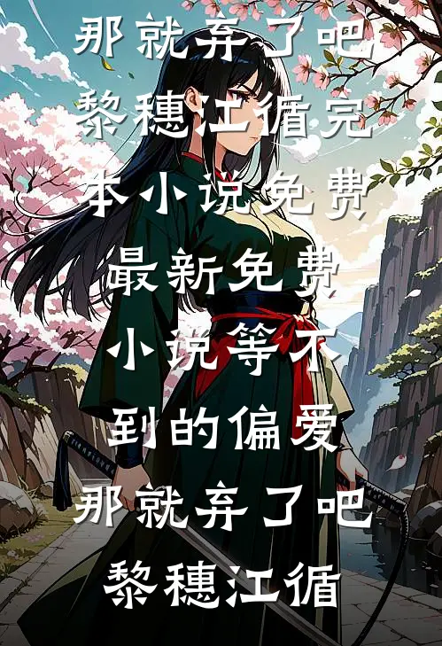 等不到的偏爱，那就弃了吧黎穗江循完本小说免费_最新免费小说等不到的偏爱，那就弃了吧黎穗江循