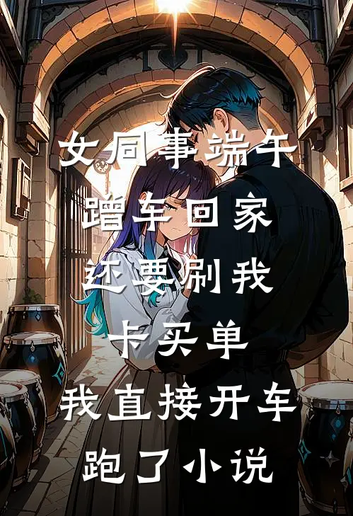 女同事端午蹭车回家，还要刷我卡买单，我直接开车跑了小说