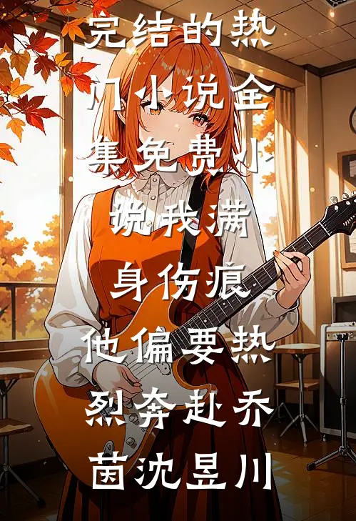 我满身伤痕，他偏要热烈奔赴(乔茵沈昱川)完结的热门小说_全集免费小说我满身伤痕，他偏要热烈奔赴乔茵沈昱川