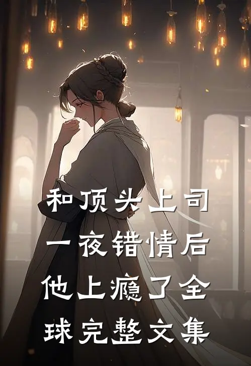 和顶头上司一夜错情后，他上瘾了全球完整文集