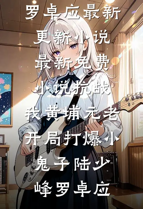 抗战：我黄埔元老开局打爆小鬼子(陆少峰罗卓应)最新更新小说_最新免费小说抗战：我黄埔元老开局打爆小鬼子陆少峰罗卓应