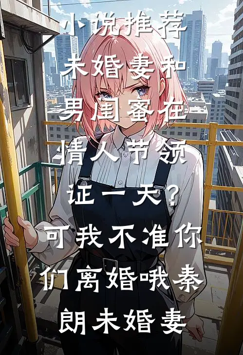 未婚妻和男闺蜜在情人节领证一天？可我不准你们离婚哦秦朗未婚妻热门小说阅读_最新完结小说推荐未婚妻和男闺蜜在情人节领证一天？可我不准你们离婚哦秦朗未婚妻