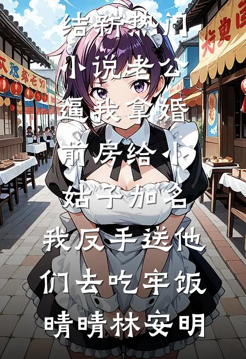 老公逼我拿婚前房给小姑子加名，我反手送他们去吃牢饭晴晴林安明小说完结_新热门小说老公逼我拿婚前房给小姑子加名，我反手送他们去吃牢饭晴晴林安明