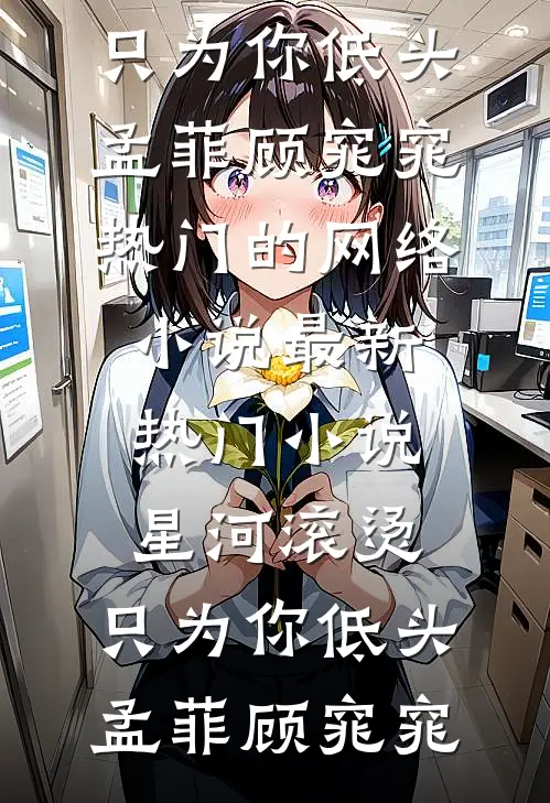 星河滚烫，只为你低头(孟菲顾窕窕)热门的网络小说_最新热门小说星河滚烫，只为你低头(孟菲顾窕窕)