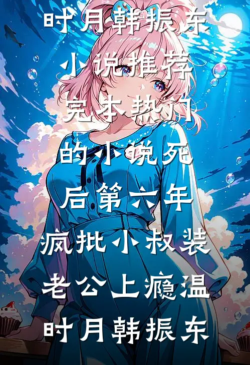 死后第六年，疯批小叔装老公上瘾(温时月韩振东)小说推荐完本_热门的小说死后第六年，疯批小叔装老公上瘾温时月韩振东