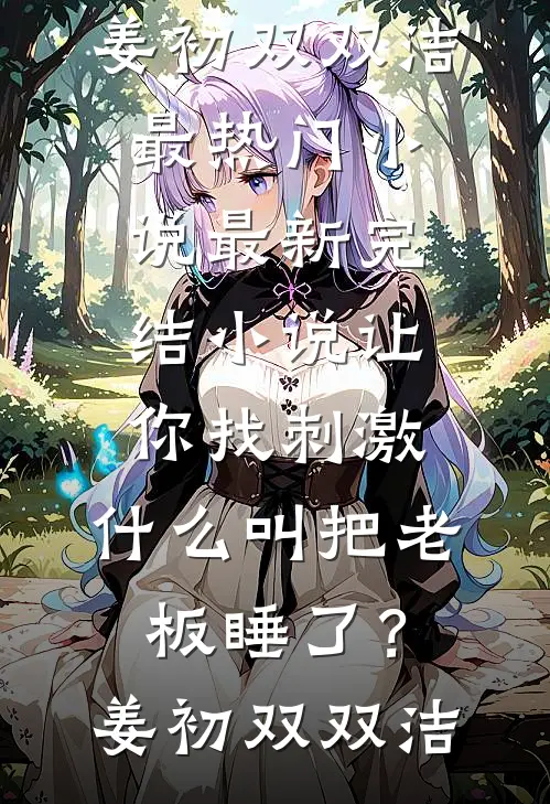 让你找刺激，什么叫把老板睡了？姜初双双洁最热门小说_最新完结小说让你找刺激，什么叫把老板睡了？(姜初双双洁)