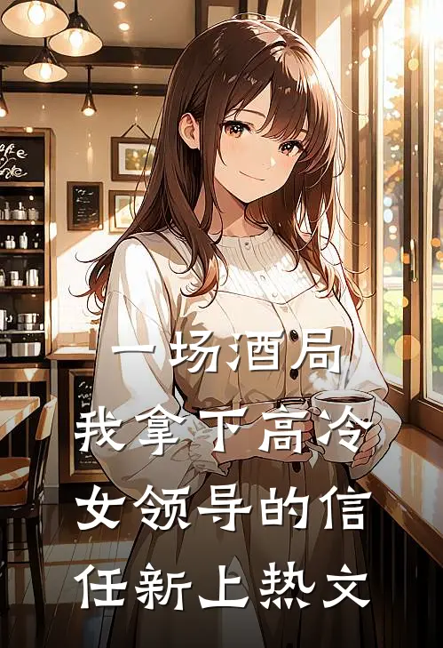一场酒局,我拿下高冷女领导的信任新上热文