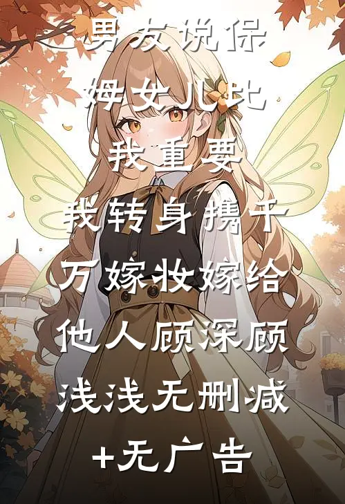 男友说保姆女儿比我重要，我转身携千万嫁妆嫁给他人顾深顾浅浅无删减+无广告