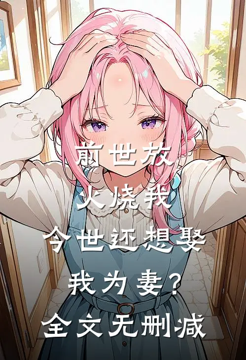 前世放火烧我,今世还想娶我为妻?全文无删减免费阅读