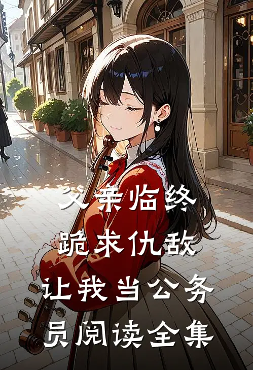 父亲临终跪求仇敌,让我当公务员阅读全集