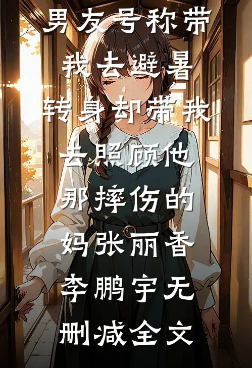 男友号称带我去避暑，转身却带我去照顾他那摔伤的妈张丽香李鹏宇无删减全文